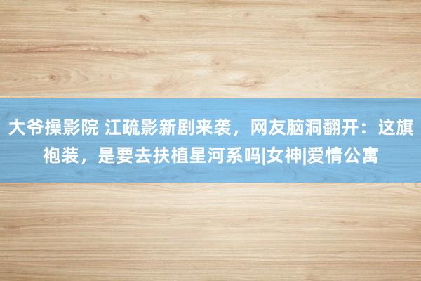 大爷操影院 江疏影新剧来袭，网友脑洞翻开：这旗袍装，是要去扶植星河系吗|女神|爱情公寓