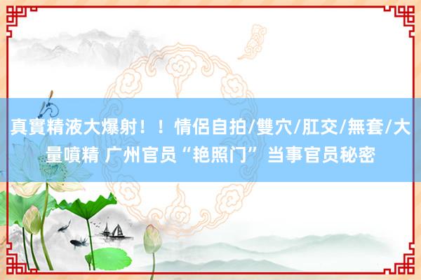 真實精液大爆射！！情侶自拍/雙穴/肛交/無套/大量噴精 广州官员“艳照门” 当事官员秘密