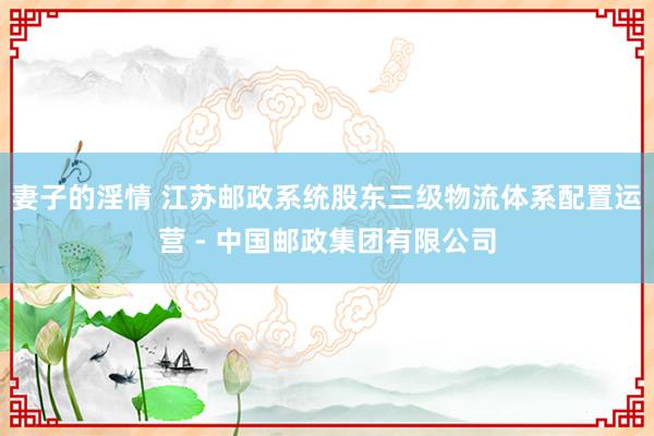 妻子的淫情 江苏邮政系统股东三级物流体系配置运营 - 中国邮政集团有限公司