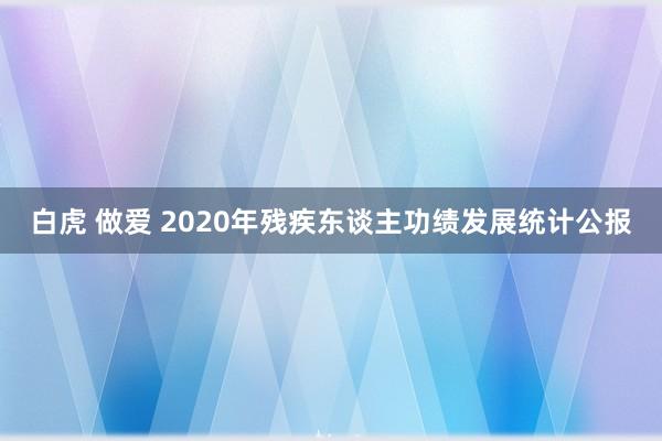 白虎 做爱 2020年残疾东谈主功绩发展统计公报