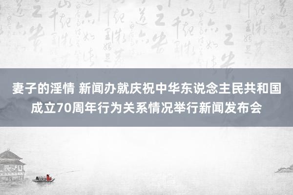 妻子的淫情 新闻办就庆祝中华东说念主民共和国成立70周年行为关系情况举行新闻发布会