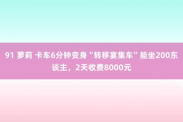 91 萝莉 卡车6分钟变身“转移宴集车”能坐200东谈主，2天收费8000元