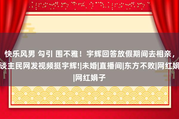 快乐风男 勾引 围不雅！宇辉回答放假期间去相亲，东谈主民网发视频挺宇辉!|未婚|直播间|东方不败|网红娟子