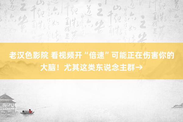 老汉色影院 看视频开“倍速”可能正在伤害你的大脑！尤其这类东说念主群→