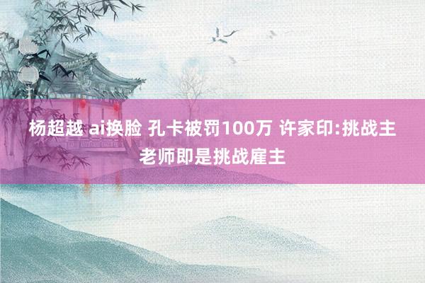 杨超越 ai换脸 孔卡被罚100万 许家印:挑战主老师即是挑战雇主