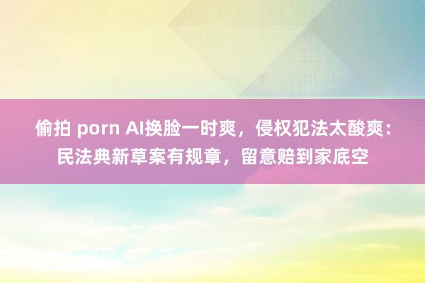 偷拍 porn AI换脸一时爽，侵权犯法太酸爽：民法典新草案有规章，留意赔到家底空