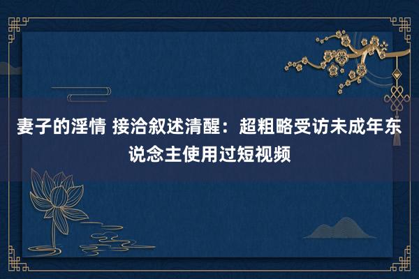 妻子的淫情 接洽叙述清醒：超粗略受访未成年东说念主使用过短视频