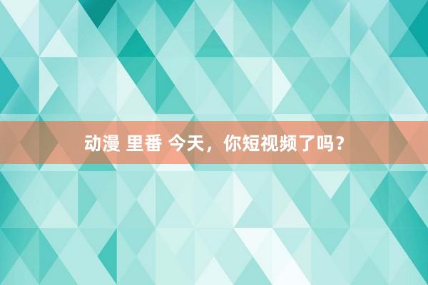 动漫 里番 今天，你短视频了吗？